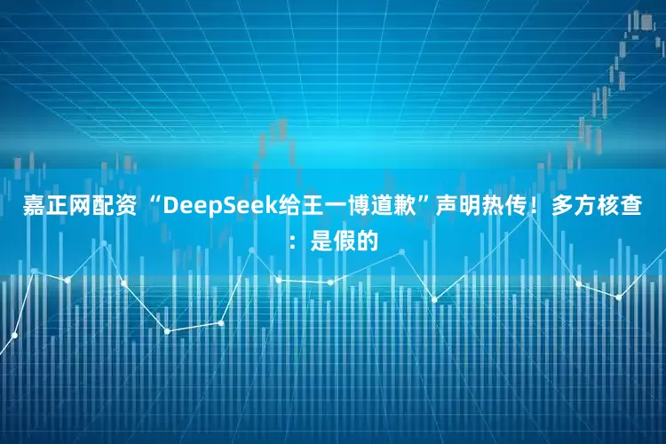 嘉正网配资 “DeepSeek给王一博道歉”声明热传！多方核查：是假的