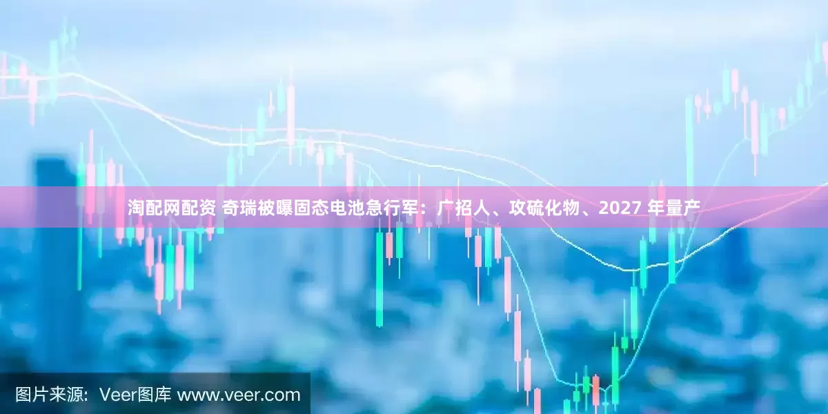 淘配网配资 奇瑞被曝固态电池急行军：广招人、攻硫化物、2027 年量产