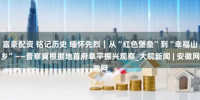 富豪配资 铭记历史 缅怀先烈｜从“红色堡垒”到“幸福山乡”——晋察冀根据地首府阜平振兴观察_大皖新闻 | 安徽网