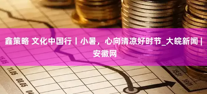 鑫策略 文化中国行丨小暑，心向清凉好时节_大皖新闻 | 安徽网
