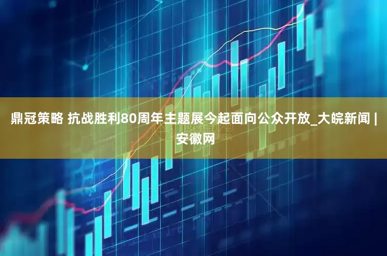 鼎冠策略 抗战胜利80周年主题展今起面向公众开放_大皖新闻 | 安徽网