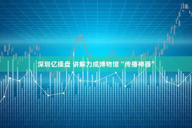 深圳亿操盘 讲解力成博物馆“传播神器”