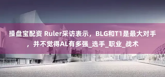 操盘宝配资 Ruler采访表示，BLG和T1是最大对手，并不觉得AL有多强_选手_职业_战术