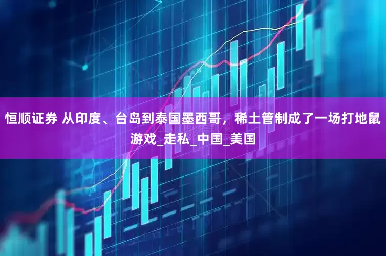 恒顺证券 从印度、台岛到泰国墨西哥，稀土管制成了一场打地鼠游戏_走私_中国_美国