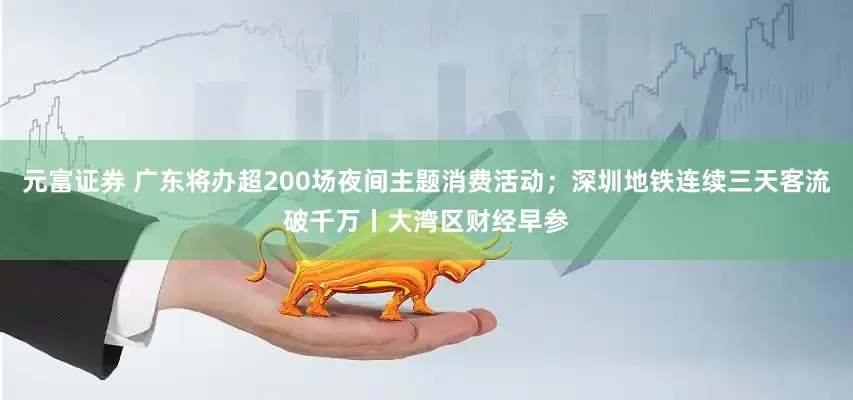 元富证券 广东将办超200场夜间主题消费活动；深圳地铁连续三天客流破千万丨大湾区财经早参