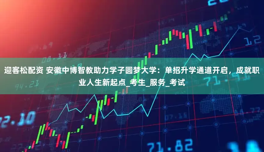 迎客松配资 安徽中博智教助力学子圆梦大学：单招升学通道开启，成就职业人生新起点_考生_服务_考试
