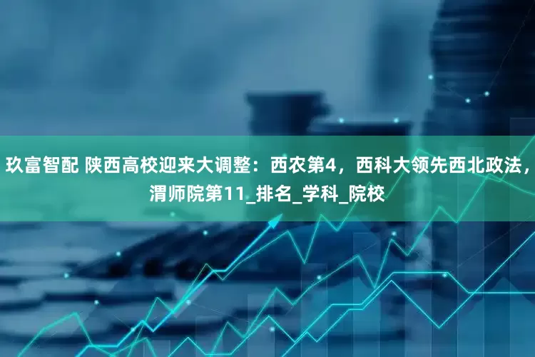 玖富智配 陕西高校迎来大调整：西农第4，西科大领先西北政法，渭师院第11_排名_学科_院校