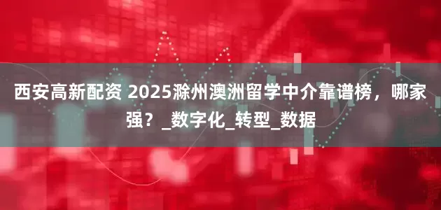 西安高新配资 2025滁州澳洲留学中介靠谱榜，哪家强？_数字化_转型_数据