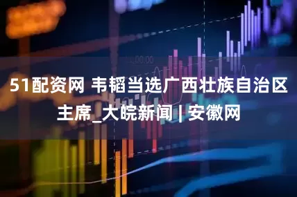 51配资网 韦韬当选广西壮族自治区主席_大皖新闻 | 安徽网