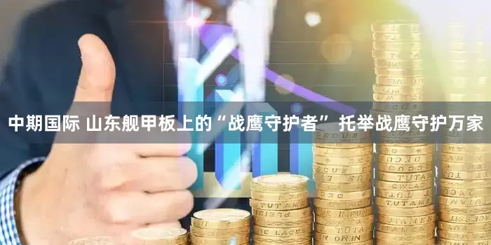 中期国际 山东舰甲板上的“战鹰守护者” 托举战鹰守护万家