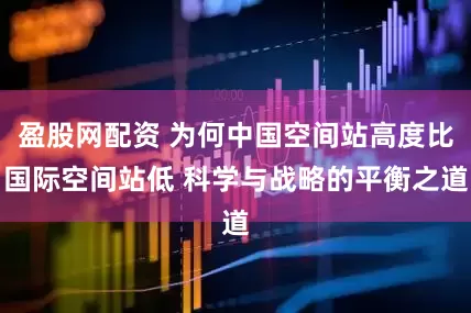 盈股网配资 为何中国空间站高度比国际空间站低 科学与战略的平衡之道