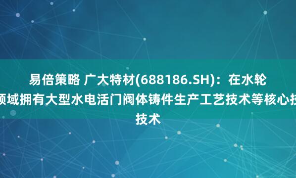 易倍策略 广大特材(688186.SH)：在水轮机领域拥有大型水电活门阀体铸件生产工艺技术等核心技术