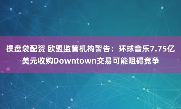 操盘袋配资 欧盟监管机构警告：环球音乐7.75亿美元收购Downtown交易可能阻碍竞争
