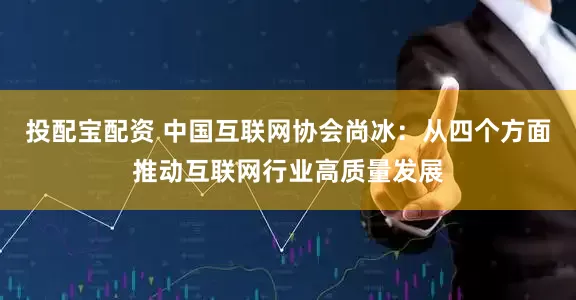 投配宝配资 中国互联网协会尚冰：从四个方面推动互联网行业高质量发展