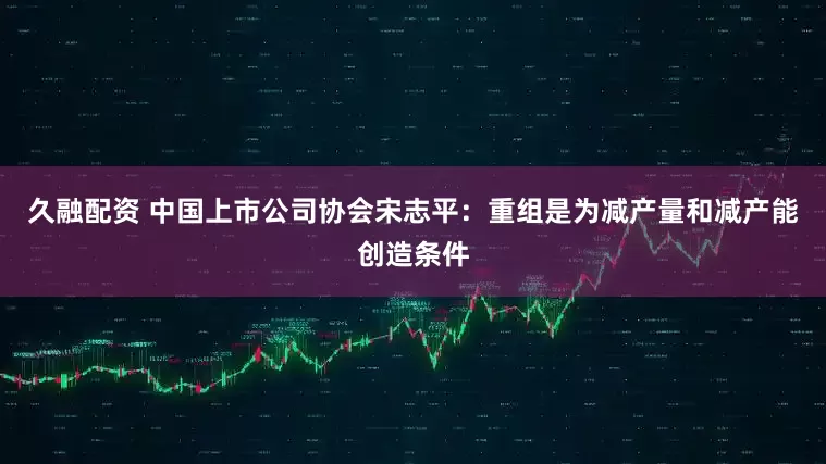 久融配资 中国上市公司协会宋志平：重组是为减产量和减产能创造条件