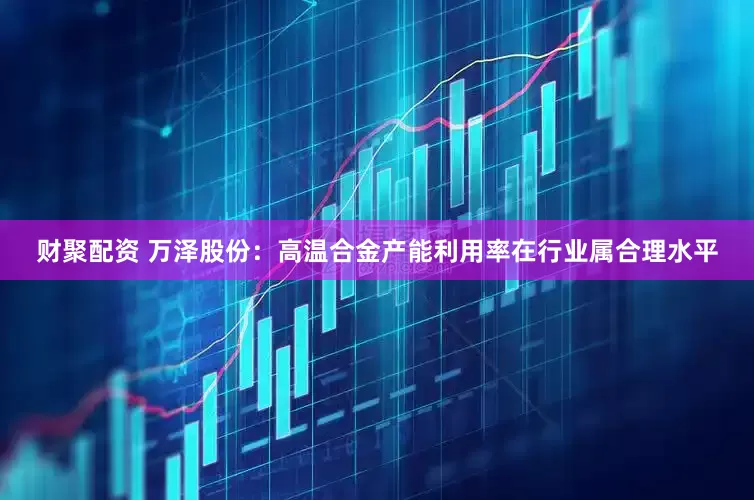 财聚配资 万泽股份：高温合金产能利用率在行业属合理水平