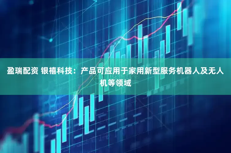 盈瑞配资 银禧科技：产品可应用于家用新型服务机器人及无人机等领域