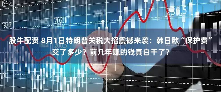 股牛配资 8月1日特朗普关税大招震撼来袭：韩日欧“保护费”交了多少？前几年赚的钱真白干了？