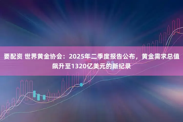 要配资 世界黄金协会：2025年二季度报告公布，黄金需求总值飙升至1320亿美元的新纪录