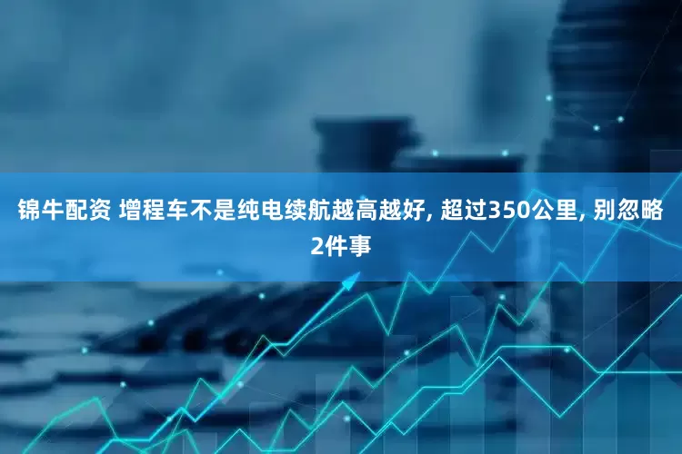 锦牛配资 增程车不是纯电续航越高越好, 超过350公里, 别忽略2件事